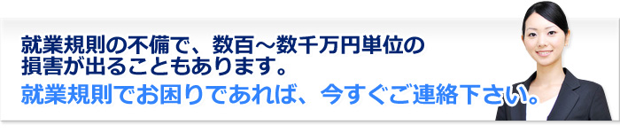 header 就業規則の不備で、数百~数千万円単位の損害が出ることもあります。就業規則でお困りであれば、今すぐご連絡下さい。